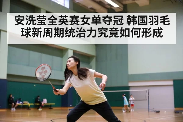安洗莹全英赛女单夺冠 韩国羽毛球新周期统治力究竟如何形成