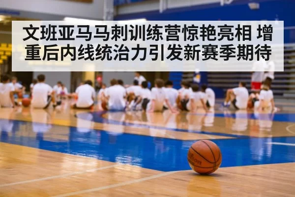 文班亚马马刺训练营惊艳亮相 增重后内线统治力引发新赛季期待