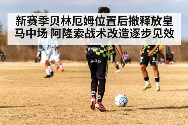 新赛季贝林厄姆位置后撤释放皇马中场 阿隆索战术改造逐步见效