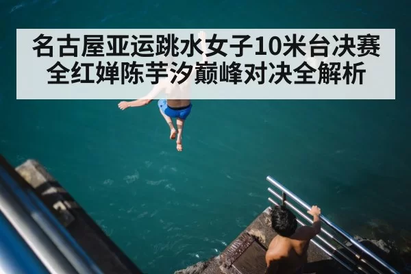 名古屋亚运跳水女子10米台决赛全红婵陈芋汐巅峰对决全解析