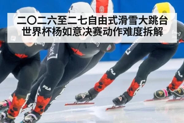 二〇二六至二七自由式滑雪大跳台世界杯杨如意决赛动作难度拆解